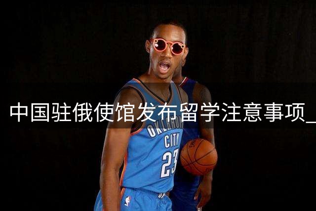 中国驻俄使馆发布留学注意事项 谨防"征兵"信息诈骗